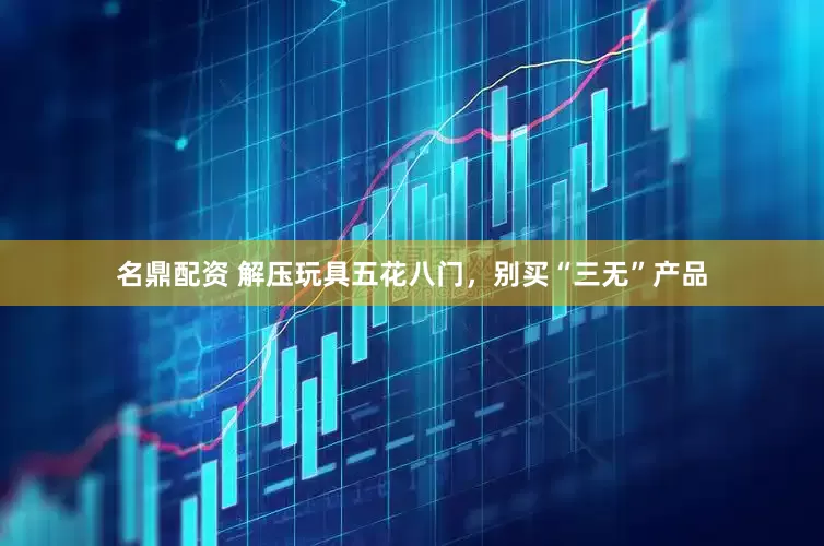 名鼎配资 解压玩具五花八门，别买“三无”产品
