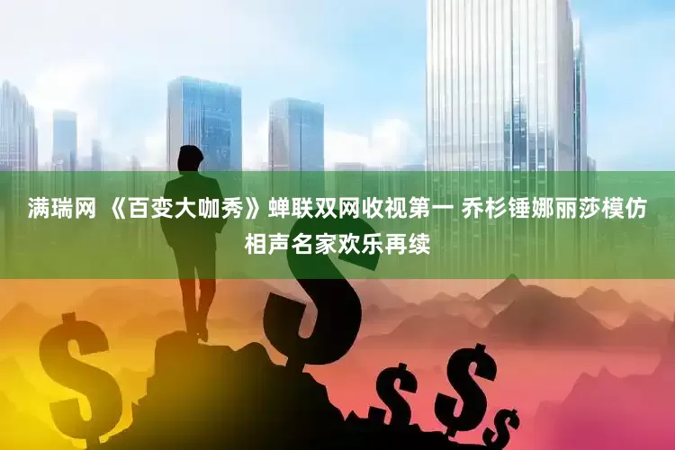 满瑞网 《百变大咖秀》蝉联双网收视第一 乔杉锤娜丽莎模仿相声名家欢乐再续