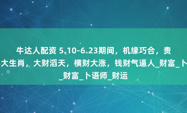 牛达人配资 5.10-6.23期间，机缘巧合，贵人助力的4大生肖，大财滔天，横财大涨，钱财气逼人_财富_卜语师_财运