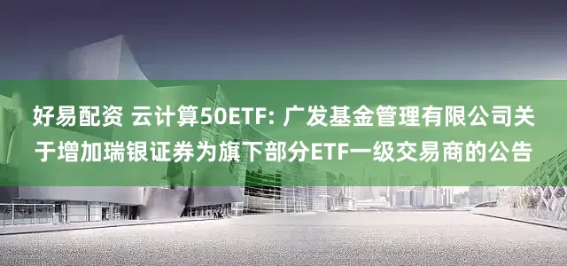 好易配资 云计算50ETF: 广发基金管理有限公司关于增加瑞银证券为旗下部分ETF一级交易商的公告