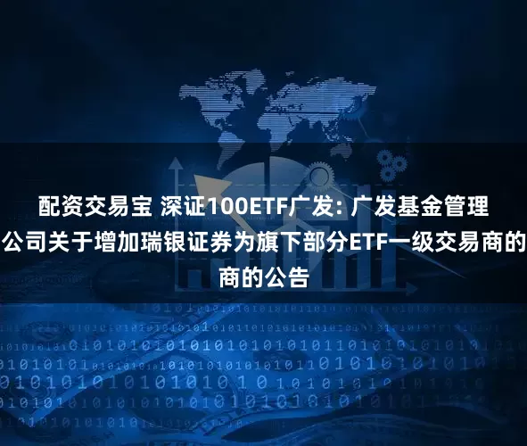 配资交易宝 深证100ETF广发: 广发基金管理有限公司关于增加瑞银证券为旗下部分ETF一级交易商的公告
