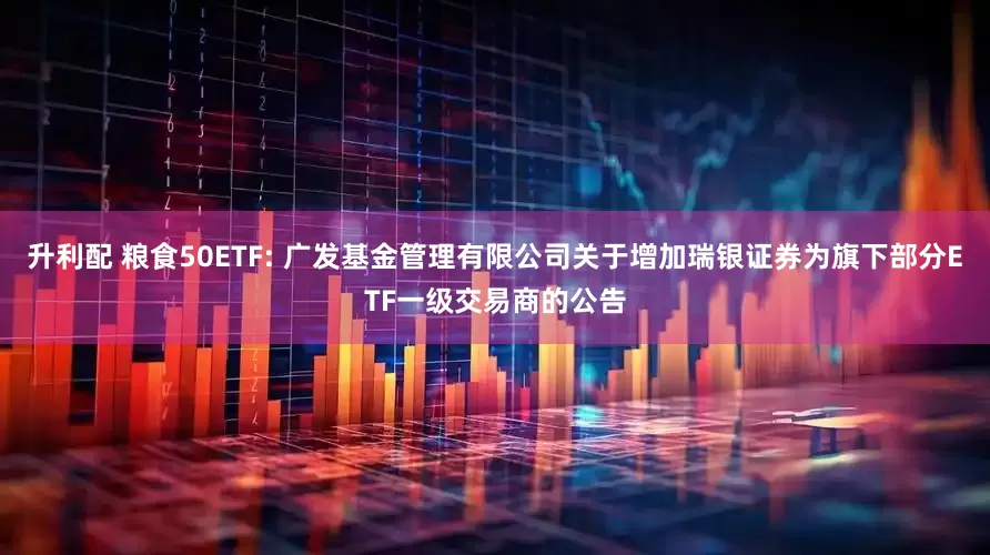 升利配 粮食50ETF: 广发基金管理有限公司关于增加瑞银证券为旗下部分ETF一级交易商的公告