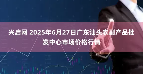 兴启网 2025年6月27日广东汕头农副产品批发中心市场价格行情