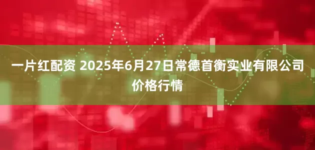 一片红配资 2025年6月27日常德首衡实业有限公司价格行情