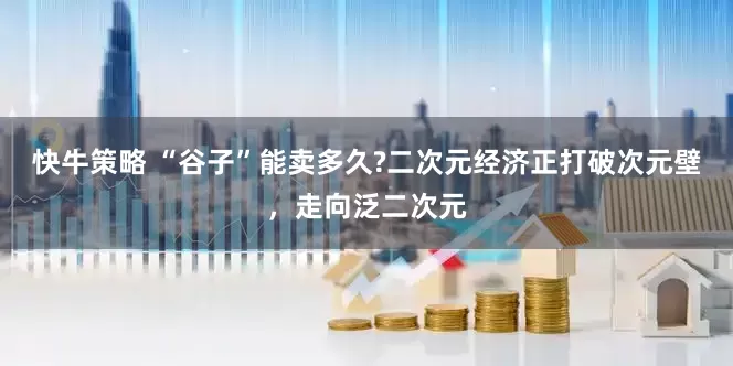 快牛策略 “谷子”能卖多久?二次元经济正打破次元壁，走向泛二次元