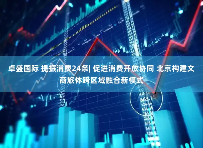 卓盛国际 提振消费24条| 促进消费开放协同 北京构建文商旅体跨区域融合新模式