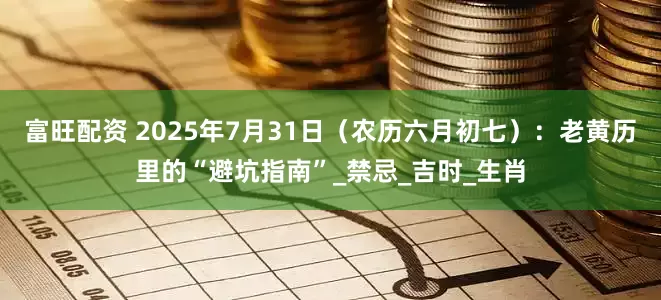 富旺配资 2025年7月31日（农历六月初七）：老黄历里的“避坑指南”_禁忌_吉时_生肖
