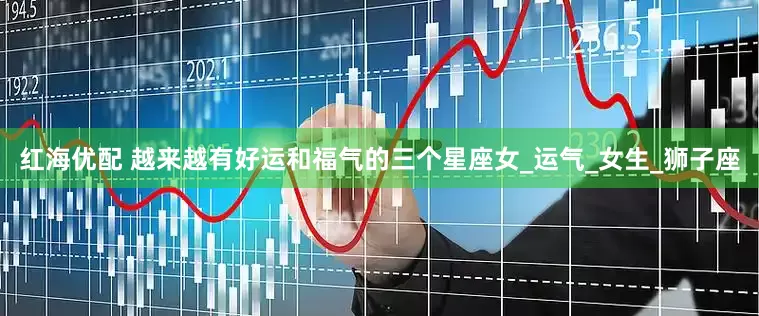 红海优配 越来越有好运和福气的三个星座女_运气_女生_狮子座