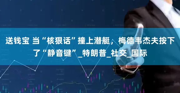 送钱宝 当“核狠话”撞上潜艇，梅德韦杰夫按下了“静音键”_特朗普_社交_国际