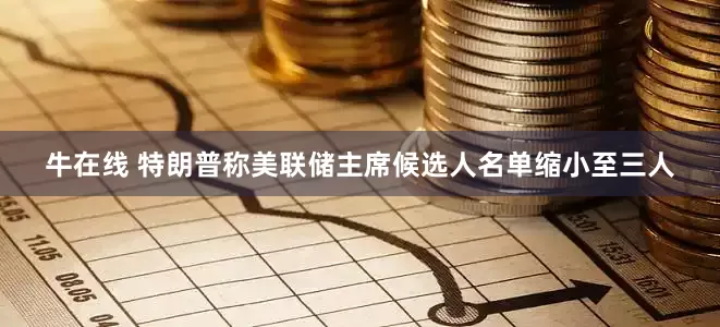 牛在线 特朗普称美联储主席候选人名单缩小至三人
