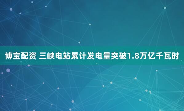 博宝配资 三峡电站累计发电量突破1.8万亿千瓦时