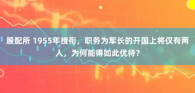 股配所 1955年授衔，职务为军长的开国上将仅有两人，为何能得如此优待？