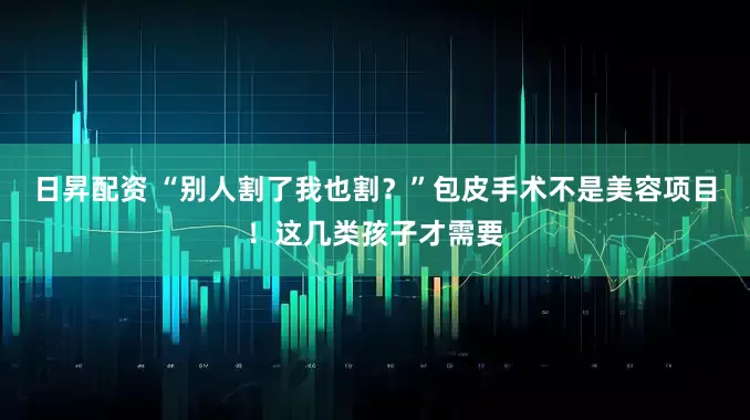 日昇配资 “别人割了我也割？”包皮手术不是美容项目！这几类孩子才需要